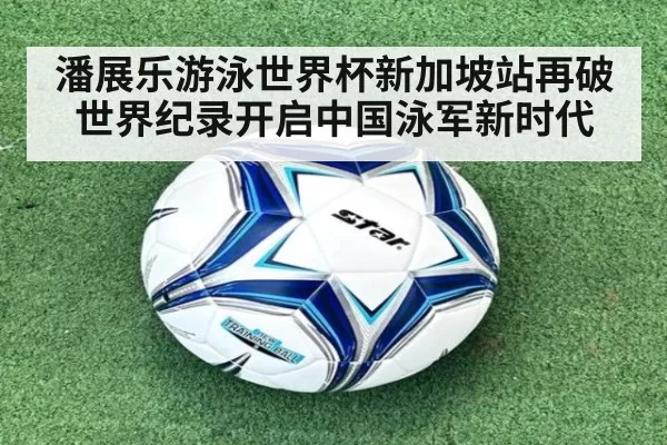潘展乐游泳世界杯新加坡站再破世界纪录开启中国泳军新时代