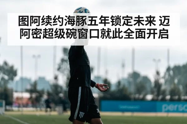 图阿续约海豚五年锁定未来 迈阿密超级碗窗口就此全面开启