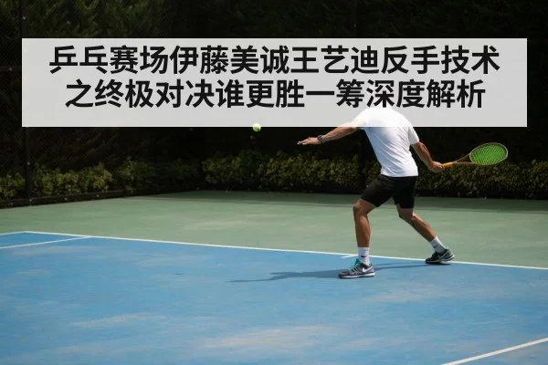 乒乓赛场伊藤美诚王艺迪反手技术之终极对决谁更胜一筹深度解析