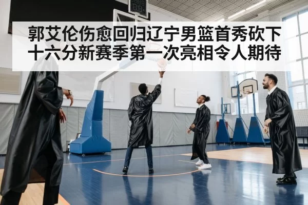 郭艾伦伤愈回归辽宁男篮首秀砍下十六分新赛季第一次亮相令人期待